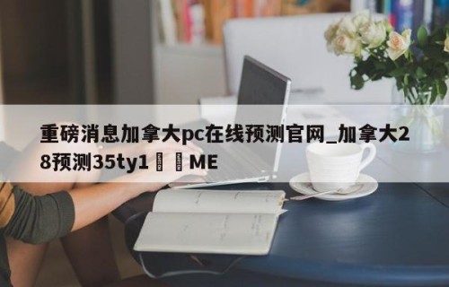 重磅消息加拿大pc在线预测官网_加拿大28预测35ty1•ME