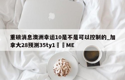 重磅消息澳洲幸运10是不是可以控制的_加拿大28预测35ty1﻿•ME