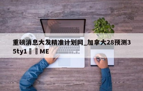 重磅消息大发精准计划网_加拿大28预测35ty1﻿•ME